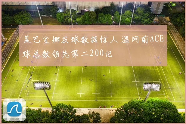 莱巴金娜发球数据惊人 温网前ACE球总数领先第二200记
