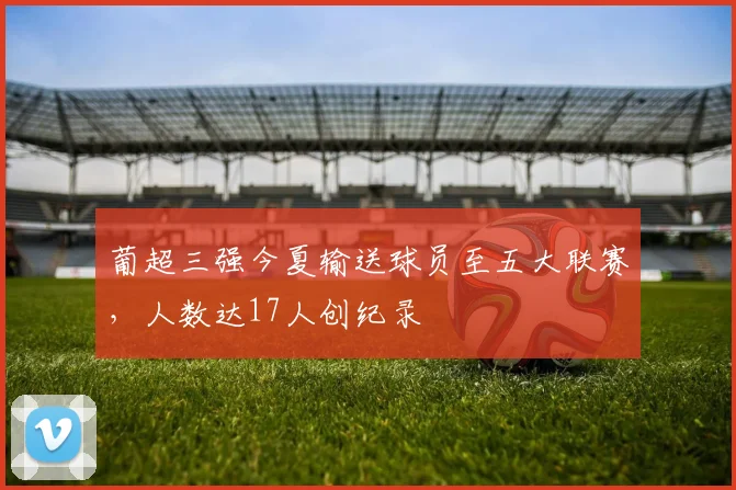 葡超三强今夏输送球员至五大联赛，人数达17人创纪录