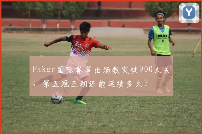 Faker国际赛事出场数突破900大关,第五冠王朝还能延续多久?